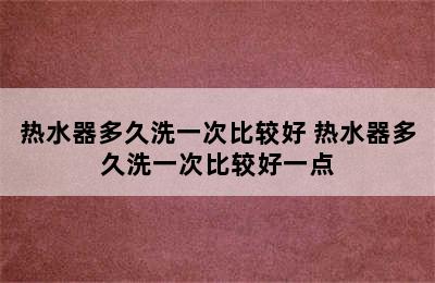 热水器多久洗一次比较好 热水器多久洗一次比较好一点